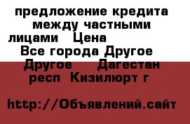 предложение кредита между частными лицами › Цена ­ 5 000 000 - Все города Другое » Другое   . Дагестан респ.,Кизилюрт г.